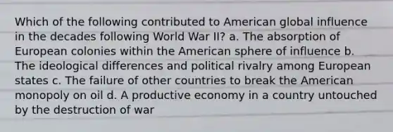 Which of the following contributed to American global influence in the decades following World War II? a. The absorption of European colonies within the American sphere of influence b. The ideological differences and political rivalry among European states c. The failure of other countries to break the American monopoly on oil d. A productive economy in a country untouched by the destruction of war