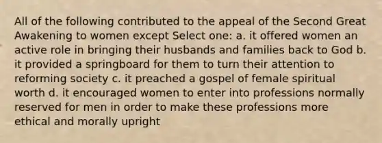 All of the following contributed to the appeal of the Second Great Awakening to women except Select one: a. it offered women an active role in bringing their husbands and families back to God b. it provided a springboard for them to turn their attention to reforming society c. it preached a gospel of female spiritual worth d. it encouraged women to enter into professions normally reserved for men in order to make these professions more ethical and morally upright