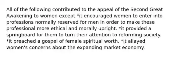 All of the following contributed to the appeal of the Second Great Awakening to women except *it encouraged women to enter into professions normally reserved for men in order to make these professional more ethical and morally upright. *it provided a springboard for them to turn their attention to reforming society. *it preached a gospel of female spiritual worth. *it allayed women's concerns about the expanding market economy.