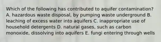 Which of the following has contributed to aquifer contamination? A. hazardous waste disposal, by pumping waste underground B. leaching of excess water into aquifers C. inappropriate use of household detergents D. natural gases, such as carbon monoxide, dissolving into aquifers E. fungi entering through wells