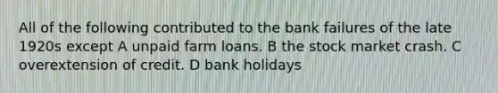 All of the following contributed to the bank failures of the late 1920s except A unpaid farm loans. B the stock market crash. C overextension of credit. D bank holidays