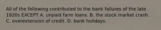 All of the following contributed to the bank failures of the late 1920s EXCEPT A. unpaid farm loans. B. the stock market crash. C. overextension of credit. D. bank holidays.