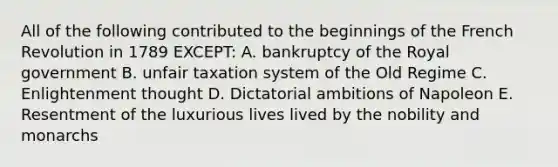 All of the following contributed to the beginnings of the French Revolution in 1789 EXCEPT: A. bankruptcy of the Royal government B. unfair taxation system of the Old Regime C. Enlightenment thought D. Dictatorial ambitions of Napoleon E. Resentment of the luxurious lives lived by the nobility and monarchs