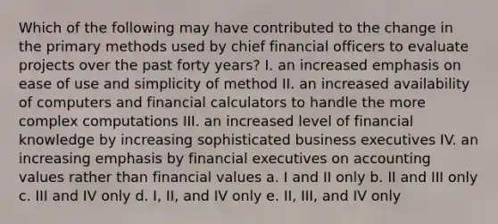 Which of the following may have contributed to the change in the primary methods used by chief financial officers to evaluate projects over the past forty years? I. an increased emphasis on ease of use and simplicity of method II. an increased availability of computers and financial calculators to handle the more complex computations III. an increased level of financial knowledge by increasing sophisticated business executives IV. an increasing emphasis by financial executives on accounting values rather than financial values a. I and II only b. II and III only c. III and IV only d. I, II, and IV only e. II, III, and IV only