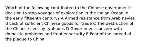 Which of the following contributed to the Chinese government's decision to stop voyages of exploration in the Indian Ocean in the early fifteenth century? A Armed resistance from Arab navies B Lack of sufficient Chinese goods for trade C The destruction of the Chinese fleet by typhoons D Government concern with domestic problems and frontier security E Fear of the spread of the plague to China