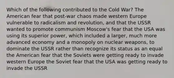 Which of the following contributed to the Cold War? The American fear that post-war chaos made western Europe vulnerable to radicalism and revolution, and that the USSR wanted to promote communism Moscow's fear that the USA was using its superior power, which included a larger, much more advanced economy and a monopoly on nuclear weapons, to dominate the USSR rather than recognize its status as an equal the American fear that the Soviets were getting ready to invade western Europe the Soviet fear that the USA was getting ready to invade the USSR