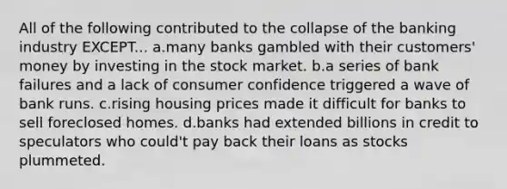 All of the following contributed to the collapse of the <a href='https://www.questionai.com/knowledge/kpFUmnUs7w-banking-industry' class='anchor-knowledge'>banking industry</a> EXCEPT... a.many banks gambled with their customers' money by investing in the stock market. b.a series of bank failures and a lack of consumer confidence triggered a wave of <a href='https://www.questionai.com/knowledge/ks2aPfuuXP-bank-runs' class='anchor-knowledge'>bank runs</a>. c.rising housing prices made it difficult for banks to sell foreclosed homes. d.banks had extended billions in credit to speculators who could't pay back their loans as stocks plummeted.