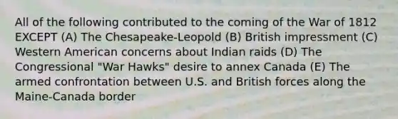 All of the following contributed to the coming of the War of 1812 EXCEPT (A) The Chesapeake-Leopold (B) British impressment (C) Western American concerns about Indian raids (D) The Congressional "War Hawks" desire to annex Canada (E) The armed confrontation between U.S. and British forces along the Maine-Canada border