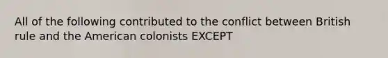 All of the following contributed to the conflict between British rule and the American colonists EXCEPT