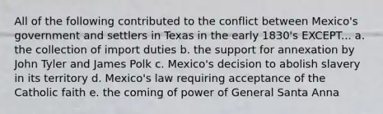 All of the following contributed to the conflict between Mexico's government and settlers in Texas in the early 1830's EXCEPT... a. the collection of import duties b. the support for annexation by John Tyler and James Polk c. Mexico's decision to abolish slavery in its territory d. Mexico's law requiring acceptance of the Catholic faith e. the coming of power of General Santa Anna