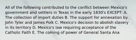 All of the following contributed to the conflict between Mexico's government and settlers in Texas in the early 1830's EXCEPT: A. The collection of import duties B. The support for annexation by John Tyler and James Polk C. Mexico's decision to abolish slavery in its territory D. Mexico's law requiring acceptance of the Catholic Faith E. The coming of power of General Santa Ana