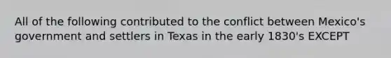 All of the following contributed to the conflict between Mexico's government and settlers in Texas in the early 1830's EXCEPT