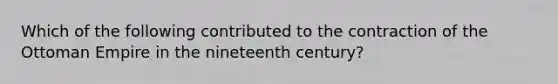 Which of the following contributed to the contraction of the Ottoman Empire in the nineteenth century?