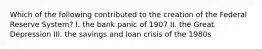 Which of the following contributed to the creation of the Federal Reserve System? I. the bank panic of 1907 II. the Great Depression III. the savings and loan crisis of the 1980s