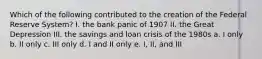 Which of the following contributed to the creation of the Federal Reserve System? I. the bank panic of 1907 II. the Great Depression III. the savings and loan crisis of the 1980s a. I only b. II only c. III only d. I and II only e. I, II, and III