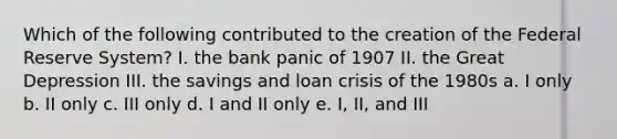 Which of the following contributed to the creation of the Federal Reserve System? I. the bank panic of 1907 II. the Great Depression III. the savings and loan crisis of the 1980s a. I only b. II only c. III only d. I and II only e. I, II, and III