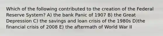 Which of the following contributed to the creation of the Federal Reserve System? A) the bank Panic of 1907 B) the Great Depression C) the savings and loan crisis of the 1980s D)the financial crisis of 2008 E) the aftermath of World War II