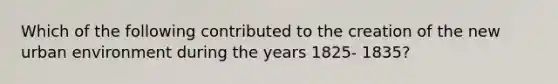 Which of the following contributed to the creation of the new urban environment during the years 1825- 1835?