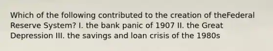 Which of the following contributed to the creation of theFederal Reserve System? I. the bank panic of 1907 II. the Great Depression III. the savings and loan crisis of the 1980s