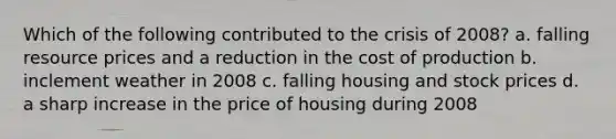 Which of the following contributed to the crisis of 2008? a. falling resource prices and a reduction in the cost of production b. inclement weather in 2008 c. falling housing and stock prices d. a sharp increase in the price of housing during 2008