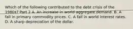 Which of the following contributed to the debt crisis of the​ 1980s? Part 2 A. An increase in world aggregate demand. B. A fall in primary commodity prices. C. A fall in world interest rates. D. A sharp depreciation of the dollar.