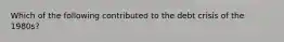 Which of the following contributed to the debt crisis of the​ 1980s?