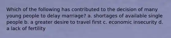 Which of the following has contributed to the decision of many young people to delay marriage? a. shortages of available single people b. a greater desire to travel first c. economic insecurity d. a lack of fertility