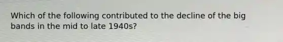 Which of the following contributed to the decline of the big bands in the mid to late 1940s?