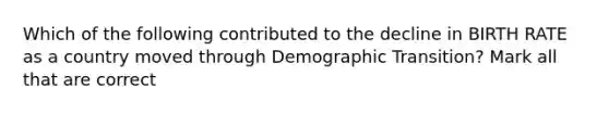 Which of the following contributed to the decline in BIRTH RATE as a country moved through Demographic Transition? Mark all that are correct