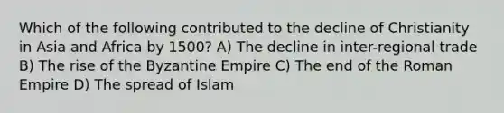 Which of the following contributed to the decline of Christianity in Asia and Africa by 1500? A) The decline in inter-regional trade B) The rise of the Byzantine Empire C) The end of the Roman Empire D) The spread of Islam