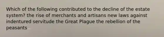 Which of the following contributed to the decline of the estate system? the rise of merchants and artisans new laws against indentured servitude the Great Plague the rebellion of the peasants