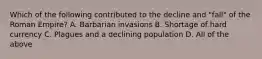 Which of the following contributed to the decline and "fall" of the Roman Empire? A. Barbarian invasions B. Shortage of hard currency C. Plagues and a declining population D. All of the above