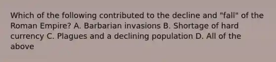 Which of the following contributed to the decline and "fall" of the Roman Empire? A. Barbarian invasions B. Shortage of hard currency C. Plagues and a declining population D. All of the above