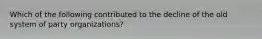 Which of the following contributed to the decline of the old system of party organizations?