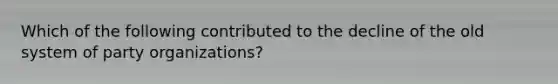 Which of the following contributed to the decline of the old system of party organizations?