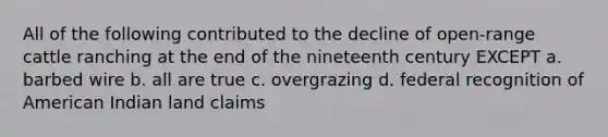 All of the following contributed to the decline of open-range cattle ranching at the end of the nineteenth century EXCEPT a. barbed wire b. all are true c. overgrazing d. federal recognition of American Indian land claims