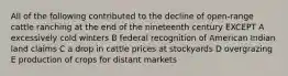 All of the following contributed to the decline of open-range cattle ranching at the end of the nineteenth century EXCEPT A excessively cold winters B federal recognition of American Indian land claims C a drop in cattle prices at stockyards D overgrazing E production of crops for distant markets