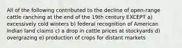 All of the following contributed to the decline of open-range cattle ranching at the end of the 19th century EXCEPT a) excessively cold winters b) federal recognition of American Indian land claims c) a drop in cattle prices at stockyards d) overgrazing e) production of crops for distant markets