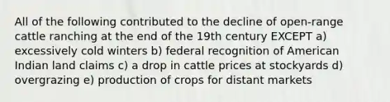 All of the following contributed to the decline of open-range cattle ranching at the end of the 19th century EXCEPT a) excessively cold winters b) federal recognition of American Indian land claims c) a drop in cattle prices at stockyards d) overgrazing e) production of crops for distant markets