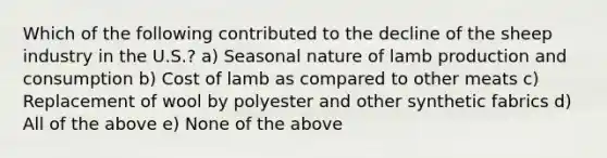 Which of the following contributed to the decline of the sheep industry in the U.S.? a) Seasonal nature of lamb production and consumption b) Cost of lamb as compared to other meats c) Replacement of wool by polyester and other synthetic fabrics d) All of the above e) None of the above