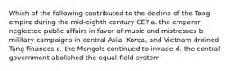 Which of the following contributed to the decline of the Tang empire during the mid-eighth century CE? a. the emperor neglected public affairs in favor of music and mistresses b. military campaigns in central Asia, Korea, and Vietnam drained Tang finances c. the Mongols continued to invade d. the central government abolished the equal-field system