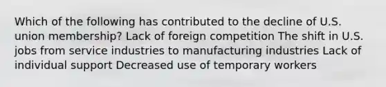 Which of the following has contributed to the decline of U.S. union membership? Lack of foreign competition The shift in U.S. jobs from service industries to manufacturing industries Lack of individual support Decreased use of temporary workers