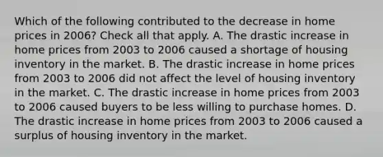 Which of the following contributed to the decrease in home prices in 2006? Check all that apply. A. The drastic increase in home prices from 2003 to 2006 caused a shortage of housing inventory in the market. B. The drastic increase in home prices from 2003 to 2006 did not affect the level of housing inventory in the market. C. The drastic increase in home prices from 2003 to 2006 caused buyers to be less willing to purchase homes. D. The drastic increase in home prices from 2003 to 2006 caused a surplus of housing inventory in the market.