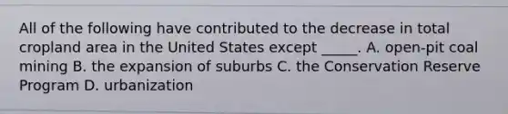 All of the following have contributed to the decrease in total cropland area in the United States except _____. A. open-pit coal mining B. the expansion of suburbs C. the Conservation Reserve Program D. urbanization