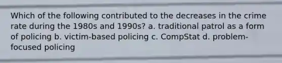 Which of the following contributed to the decreases in the crime rate during the 1980s and 1990s? a. traditional patrol as a form of policing b. victim-based policing c. CompStat d. problem-focused policing