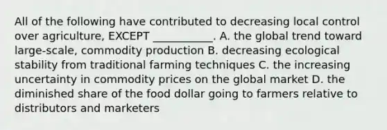 All of the following have contributed to decreasing local control over agriculture, EXCEPT ___________. A. the global trend toward large-scale, commodity production B. decreasing ecological stability from traditional farming techniques C. the increasing uncertainty in commodity prices on the global market D. the diminished share of the food dollar going to farmers relative to distributors and marketers