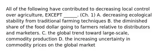 All of the following have contributed to decreasing local control over agriculture, EXCEPT ______. (Ch. 1) A. decreasing ecological stability from traditional farming techniques B. the diminished share of the food dollar going to farmers relative to distributors and marketers. C. the global trend toward large-scale, commodity production D. the increasing uncertainty in commodity prices on the global market