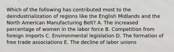 Which of the following has contributed most to the deindustrialization of regions like the English Midlands and the North American Manufacturing Belt? A. The increased percentage of women in the labor force B. Competition from foreign imports C. Environmental legislation D. The formation of free trade associations E. The decline of labor unions