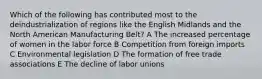 Which of the following has contributed most to the deindustrialization of regions like the English Midlands and the North American Manufacturing Belt? A The increased percentage of women in the labor force B Competition from foreign imports C Environmental legislation D The formation of free trade associations E The decline of labor unions