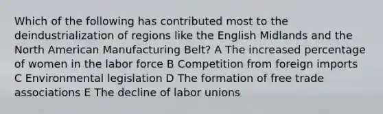 Which of the following has contributed most to the deindustrialization of regions like the English Midlands and the North American Manufacturing Belt? A The increased percentage of women in the labor force B Competition from foreign imports C Environmental legislation D The formation of free trade associations E The decline of labor unions